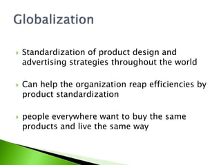  Standardization of product design and
advertising strategies throughout the world
 Can help the organization reap efficiencies by
product standardization
 people everywhere want to buy the same
products and live the same way
 