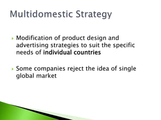  Modification of product design and
advertising strategies to suit the specific
needs of individual countries
 Some companies reject the idea of single
global market
 