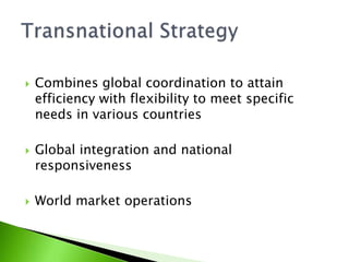  Combines global coordination to attain
efficiency with flexibility to meet specific
needs in various countries
 Global integration and national
responsiveness
 World market operations
 
