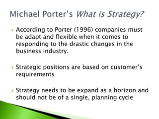  According to Porter (1996) companies must
be adapt and flexible when it comes to
responding to the drastic changes in the
business industry.
 Strategic positions are based on customer’s
requirements
 Strategy needs to be expand as a horizon and
should not be of a single, planning cycle
 