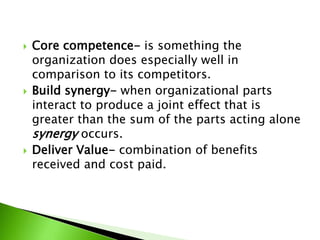  Core competence- is something the
organization does especially well in
comparison to its competitors.
 Build synergy- when organizational parts
interact to produce a joint effect that is
greater than the sum of the parts acting alone
synergy occurs.
 Deliver Value- combination of benefits
received and cost paid.
 
