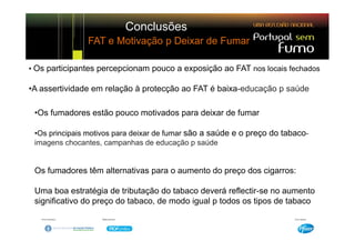 Conclusões
               FAT e Motivação p Deixar de Fumar

• Os participantes percepcionam pouco a exposição ao FAT nos locais fechados

•A assertividade em relação à protecção ao FAT é baixa-educação p saúde

 •Os fumadores estão pouco motivados para deixar de fumar

 •Os principais motivos para deixar de fumar são a saúde e o preço do tabaco-
 imagens chocantes, campanhas de educação p saúde


 Os fumadores têm alternativas para o aumento do preço dos cigarros:

 Uma boa estratégia de tributação do tabaco deverá reflectir-se no aumento
 significativo do preço do tabaco, de modo igual p todos os tipos de tabaco
 