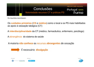 Conclusões
                        Notoriedade recursos CT e práticas PS

Os inquiridos reconhecem:


Os cuidados primários (CS e médico) como o local e os PS mais habilitados
ao apoio à cessação tabágica (CT)

A interdisciplinaridade da CT (médico, farmacêutico, enfermeiro, psicólogo)

A abrangência do sistema de saúde

A maioria não conhece os recursos abrangentes de cessação

                  É necessário  divulgação
 