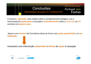 Conclusões
                  Notoriedade recursos CT e práticas PS


A maioria é abordada  pelo médico sobre o comportamento tabágico, mas a 
intervenção de ajuda/apoio à cessação e aconselhamento sobre a exposição ao FAT 
aco ece e poucos casos
acontece em poucos casos



Apenas uma minoria dos fumadores deixa de fumar com ajuda especializada, ou usa
medicação



necessário uma intervenção sistemática e eficaz de apoio à cessação
 