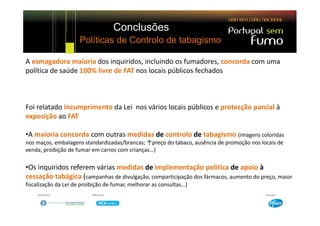 Conclusões
                      Políticas de Controlo de tabagismo

A esmagadora maioria dos inquiridos, incluindo os fumadores, concorda com uma 
A esmagadora maioria dos inquiridos incluindo os fumadores concorda com uma
política de saúde 100% livre de FAT nos locais públicos fechados 



Foi relatado incumprimento da Lei  nos vários locais públicos e protecção parcial à 
exposição ao FAT

•A maioria concorda com outras medidas de controlo de tabagismo (imagens coloridas 
nos maços, embalagens standardizadas/brancas; ↑preço do tabaco, ausência de promoção nos locais de 
venda, proibição de fumar em carros com crianças…)

•Os inquiridos referem várias medidas de implementação política de apoio à 
cessação tabágica (campanhas de divulgação, comparticipação dos fármacos, aumento do preço, maior 
fiscalização da Lei de proibição de fumar, melhorar as consultas…) 
 