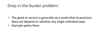 Drop in the bucket problem:
• The good or service is generally very costly that its provision
does not depend on whether any single individual pays
• Example police force
 