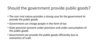 Should the government provide public goods?
• The non rival nature provides a strong case for the government to
provide the public goods
• Government can charge people in the form of tax
• State provision prevent under provision and under consumption of
the public goods
• Government can provide the public goods efficiently due to
economics of scale
 