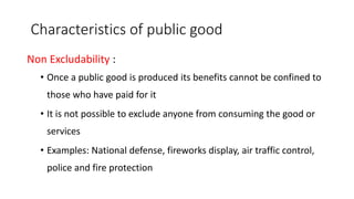 Characteristics of public good
Non Excludability :
• Once a public good is produced its benefits cannot be confined to
those who have paid for it
• It is not possible to exclude anyone from consuming the good or
services
• Examples: National defense, fireworks display, air traffic control,
police and fire protection
 