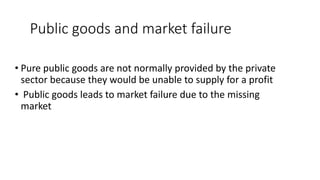 Public goods and market failure
• Pure public goods are not normally provided by the private
sector because they would be unable to supply for a profit
• Public goods leads to market failure due to the missing
market
 