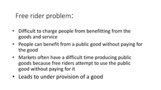 Free rider problem:
• Difficult to charge people from benefitting from the
goods and service
• People can benefit from a public good without paying for
the good
• Markets often have a difficult time producing public
goods because free riders attempt to use the public
good without paying for it
• Leads to under provision of a good
 