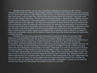 Between these two films, you can see a resemblance between the characters as well. The two 
characters that connect the most are James’ Mother and Bruno’s Mother. Even though they never say it out loud, 
you can see by their reactions to their children’s deaths and you can tell that they both share the sorrow of losing 
their loved ones to a war for which they could’ve never been involved with in the first place. This shows at the 
end of the film Saving Private Ryan. The end of the movie quotes George C. Marshall saying “Nothing, not even 
the safe return of a beloved son, can compensate you, or the thousands of other American families, who have 
suffered great loss in this tragic war.” This idea of no compensation for death because of the war shows as well 
in the expressions of Bruno’s family at the end of the movie. You could say they were sad but if you think about 
why they were living by the concentration camp in the first place, you realize that in the father’s expression at the 
very end of the movie that the death of his son was preventable and could never be fixed. Regardless to say, 
there is always going to be death caused by preventable things. It will always have an affect on our society no 
matter who is personally involved with the death and these movies show how society also faces this same issue 
of dealing with grief. 
In addition to the films showcasing similar ideas about viewpoints and death, you can see a huge 
difference in the interpretation of the war. In the Boy in the Striped Pajamas, the war is shown from the 
perspective of the Nazis in Germany. You hear about the war from a family that is shielding their children from it. 
Bruno’s father is only ever spoken of as a man of “authority” in the Nazi Army. Bruno has no idea that 
concentration camp that is behind their house is a place where Jews and people of other religions and races are 
sent to die. Whereas, Saving Private Ryan is from the perspective of soldiers in the war. It shows every gory 
detail of the war including the hundreds killed on the beach. It also adds on to show the war at home in America 
including the delivery to their families that their sons were killed in action. For example, in the film, you see six 
out of the eight original soldiers on the mission to find Ryan killed in action including Captain Miller as well. This 
movie is one of the only movies that shows exactly how awful the war in Germany was, whereas the Boy in the 
Striped Pajamas does not. In popular culture, this is common. When looking back on the war in Afghanistan and 
Iraq, you don’t see the blood, you see the soldiers pictures of them before they lost their lives. Granted, the 
movies can’t show you exactly what happened to every man killed in World War II, it shows you how awful the 
war was even though the United States was shielded of that horror until 1998. 
 