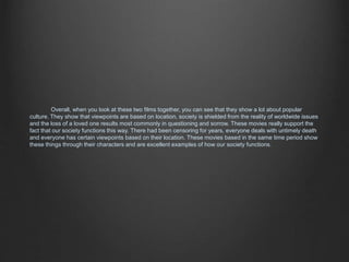 Overall, when you look at these two films together, you can see that they show a lot about popular 
culture. They show that viewpoints are based on location, society is shielded from the reality of worldwide issues 
and the loss of a loved one results most commonly in questioning and sorrow. These movies really support the 
fact that our society functions this way. There had been censoring for years, everyone deals with untimely death 
and everyone has certain viewpoints based on their location. These movies based in the same time period show 
these things through their characters and are excellent examples of how our society functions. 
 