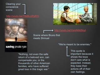 http://youtu.be/VsmNI8d9oyI 
http://youtu.be/7SkBLUPpR1I 
Scene where Bruno first 
meets Shmuel 
Clearing your 
conscience 
scene 
“Nothing, not even the safe 
return of a beloved son, can 
compensate you, or the 
thousands of other American 
families, who have suffered 
great loss in this tragic war.” 
"We're meant to be enemies." 
This quote is 
important because it 
shows the boys 
don’t care what is 
expected. Instead, 
they base their 
actions off of their 
own feelings. 
 