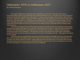 Halloween 1978 vs Halloween 2007 
By Jordan Spangrud 
The original “Halloween” (directed by John Carpenter) is one of if not my favorite horror movie. I 
remember seeing it when I was 8 years old and it scared the hell out of me. I had seen a ton of horror films and 
it was the first one that I thought “this could happen!” I wasn’t scared of people under the stairs, giant sharks in 
the ocean, a killer who stalks a campground. What I was scared of was someone, anyone who can stalk and kill 
people on a day when everyone is dressed up as something scary. The effect of this movie was felt every fall 
when Halloween got closer, I would start the film and when the first scene happens at night I would turn it off. I 
could watch all the sequels at any time but the first movie always struck a chord with me and I chose to keep 
distance from it. 
I had heard rumblings for years that studios were trying to remake the film, but it never got off the ground 
because most people would agree “why mess with something that isn’t broken?”. After the huge success of Rob 
Zombies “The Devils Rejects” he had mentioned in an interview that if he had to remake a movie he would 
choose his favorite movie “Halloween”. The Weinstein Company approached him with the idea of directing a 
remake of the film. He said he would only remake it if he can do a reimaging of the film. They agreed and signed 
him on to direct. 
While he made a successful film (it grossed more than three times its budget and is the most successful 
film by Rob Zombie) it was plagued with so many issues and was hailed as one of the many remakes that are 
more like “why did this need to be made?”. Most people see this as an inferior film to the original. But how did a 
filmmaker whose favorite movie he got to remake fail terribly in the execution? How can someone be such a fan 
of a film and change it in a way that ruins the concept completely? 
 