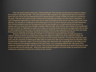 First, the need to tell the back-story of Michael Meyers. Rob Zombie had said that he wanted to explore 
the concept of “why Michael kills”. This was explored in later sequels to the original which ties into runes and 
about the rune Thorn and how Michael was given special powers in hopes of killing his family as a sacrifice to 
the gods. This was not a loved concept to fans and the execution got sloppy and was hard to understand. In 
John Carpenters original film it is never said why he does the things he does and for me that made it even more 
effective. He only lets on to little bits of information given out by his doctor Samuel Loomis (Donald Pleasence). 
Rob Zombie decided to give him the back-story that he was brought up in a dysfunctional home (mom is a 
stripper, dad is a drunk) and was mentally unstable (killed animals). Rob Zombie, also instead of having Michael 
kill only his sister on Halloween he pretty much takes out his whole family (except his younger sister who he tries 
to kill throughout the movie) due to him being tormented. While this was supposed to enrich the story and make 
Michael more intriguing I remember watching it and feeling worse for the character than afraid. 
Second, the amount of violence in the film. If you watch the original film there is hardly any gore or 
violence. While yes there are people being choked and stabbed to death most of the violence is shown off 
screen. When the movie aired on TV they only had to cut five minutes of the film. The part that made the movie 
scary was the suspense of watching the killer stalk his victims from afar never knowing when he will strike. Rob 
Zombie’s film is extremely violent. From the first killing (off a classmate with a baseball bat) to the slitting of his 
father’s throat and the repeated stabbing of Michael’s sister, it’s a completely different film. Also gone is the 
suspense of watching the killer stalk his victims. Rob Zombies film follows Michael as he does the things he does 
so you are with him the whole way. Where the original allowed people to not know where he would be at times 
creating the suspension of where he could be at any moment. 
 