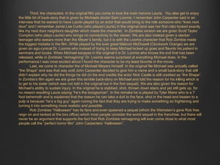 Third, the characters. In the original film you come to love the main heroine Laurie. You also get to enjoy 
the little bit of back-story that is given by Michaels doctor Sam Loomis. I remember John Carpenter said in an 
interview that he wanted to have Laurie played by an actor that would bring to the role someone who “lives next 
door” and I remember Jamie Lee Curtis (who played Laurie) in the original (and was her first role) looked exactly 
like my next door neighbors daughter which made the character. In Zombies version we are given Scott Taylor 
Compton (who plays Laurie) who brings no connectivity to the viewer. We are also instead given a slacker 
teenager who swears more than the Meyer’s family, but it is with the Loomis character that Rob Zombie made 
the biggest mistake in the film. While played by the ever great Malcom McDowell (Clockwork Orange) we are 
given an ego-cynical Dr. Loomis who instead of trying to keep Michael locked up goes and flaunts his patient in 
seminars and books. When Michael escapes in the original it is Dr. Loomis who knows the evil that has been 
released, while in Zombies “reimagining” Dr. Loomis seems surprised at everything Michael does. In the 
performance I was most excited about I found the character to be my least favorite in the movie. 
Last, we come to character the of Michael Meyers himself. In the original file Michael was actually called 
“the Shape” and was that way until John Carpenter decided to give him a name and a small back-story that still 
didn’t explain why he did the things he did (in the end credits the actor Nick Castle is still credited as “the Shape”. 
In Zombie’s film again we are given this terrible back-story on Michael and told the reason for his killing which is 
to get to his sister (which was not told in the original but in the first sequel). We are also given the reason for 
Michael’s ability to sustain injury. In the original he is stabbed, shot, thrown down stairs and yet still gets up, for 
no reason resulting Laure saying “he’s the boogeyman”. In the remake he is played by Tyler Mane who is a 7 
foot behemoth and is explained that the reason he can take a 4x4 to the face, shot in the head and beaten to a 
pulp is because “he’s a big guy” again ruining the fact that they are trying to make something so frightening and 
turning it into something more realistic and possible. 
Rob Zombies “Halloween” has its fans and even spawned a sequel (which the Weinstein’s gave Rob free 
reign on and tanked at the box office) which most people consider the worst sequel in the franchise, but there will 
never be an argument that supports the fact that Rob Zombies reimagining will ever come close to what most 
people call the “perfect horror film” John Carpenters “Halloween”. 
 