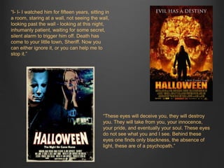 “I- I- I watched him for fifteen years, sitting in 
a room, staring at a wall, not seeing the wall, 
looking past the wall - looking at this night, 
inhumanly patient, waiting for some secret, 
silent alarm to trigger him off. Death has 
come to your little town, Sheriff. Now you 
can either ignore it, or you can help me to 
stop it.” 
“These eyes will deceive you, they will destroy 
you. They will take from you, your innocence, 
your pride, and eventually your soul. These eyes 
do not see what you and I see. Behind these 
eyes one finds only blackness, the absence of 
light, these are of a psychopath.” 
 