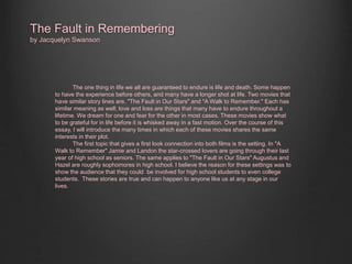 The Fault in Remembering 
by Jacquelyn Swanson 
The one thing in life we all are guaranteed to endure is life and death. Some happen 
to have the experience before others, and many have a longer shot at life. Two movies that 
have similar story lines are, "The Fault in Our Stars" and "A Walk to Remember." Each has 
similar meaning as well; love and loss are things that many have to endure throughout a 
lifetime. We dream for one and fear for the other in most cases. These movies show what 
to be grateful for in life before it is whisked away in a fast motion. Over the course of this 
essay, I will introduce the many times in which each of these movies shares the same 
interests in their plot. 
The first topic that gives a first look connection into both films is the setting. In "A 
Walk to Remember" Jamie and Landon the star-crossed lovers are going through their last 
year of high school as seniors. The same applies to "The Fault in Our Stars" Augustus and 
Hazel are roughly sophomores in high school. I believe the reason for these settings was to 
show the audience that they could be involved for high school students to even college 
students. These stories are true and can happen to anyone like us at any stage in our 
lives. 
 