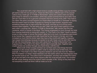 The usual twist with a high school movie is usually some girl likes a guy but another 
girl wants to like him too and so on. These two films have a different spin on the popular 
culture of boy meets girl. In "A Walk to Remember" Jamie and Landon meet and slowly 
grow closer to interest in one another, Jamie has Landon promise that he won't fall in love 
with her. From then on it's a genuine connection that love cannot avoid. With "The Fault in 
Our Stars" the same concept happens but Hazel refers to herself as a "Grenade" in saying 
that she doesn't want to burden Augustus by having his heart broken. Augustus says 
something cheesy that no high school film can avoid, and they go on to loving every 
moment spent together. The plot twist you ask? Well, over time of each getting to know 
each other, a surprise hits. Jamie in "A Walk to Remember" tells Landon that she has 
Leukemia, which is Cancer in the blood. The Cancer progressed so much through her body 
from missing treatments by being with Landon. In "The Fault in Our Stars" Hazel is already 
known to have a type of cancer that doesn't allow her to do much, but Augustus was known 
to be Cancer free. Augustus soon tells Hazel that he has Cancer in his leg, and it has 
increased so much that the doctor says they have a few months left together. Augustus 
had missed chemotherapy because he wanted to be with Hazel, and he didn't like how he 
felt with the chemotherapy. Over time, both Jamie from "A Walk to Remember" and 
Augustus from "The Fault in Our Stars" (spoiler alert) eventually died. Together each 
couple carried one another through very harsh times, until the end. 
Before both of their energy and lives ran out there were a few things that both 
characters in the movies wanted to fulfill in order to make the most of their lives. For 
example, in "The Fault in Our Stars" Augustus wanted to use his wish from the "Make-a- 
Wish Foundation" on Hazel. Hazel obsesses over this author whom she had Augustus read 
her favorite book by him. The author lived in Amsterdam, and they had emailed the Author 
to go visit and talk to him about what happens after the novel abruptly ends. One another 
left with empty feelings about the authors awful mentality of life. Going on they learn that 
not everything is what we think it will be made out to be. 
 