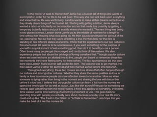 In the movie "A Walk to Remember" Jamie has a bucket list of things she wants to 
accomplish in order for her life to be well lived. This way she can look back upon everything 
and know that her life was worth living. Landon wants to make all her dreams come true so 
they slowly check things off her bucket list. Starting with getting a tattoo, Jamie always 
wanted a tattoo of a butterfly on her shoulder and so that made this possibly by getting a 
temporary butterfly tattoo and put it exactly where she wanted it. The next thing was being 
in two places at once, Landon drove Jamie out to the middle of nowhere for a length of 
time without her knowing what was going on. He then paused and made her get out of the 
car, placing her feet so that they were straddling a line. He then tells her that she is 
standing in two different states at one time. I think that the significance to our pop culture in 
this one bucket list point is to be spontaneous, if you want something for the purpose of 
yourself in a quick instant to feel something good, then do it to benefit you as a person. 
Often times many people get discouraged and hardly think of themselves. We also 
experience people that abuse the privilege of loving ourselves first. Through popular culture 
when we know we have an allotted time to live, people don’t want to remember those last 
few moments they have feeling sorry for there selves. The last spontaneous act that was 
done was Landon found out her last bucket list item. The last one was to get married. He 
then asked Jamie’s father for approval and then married Jamie before time fell short. 
Throughout everything, these two movies are love stories that often happen through 
our culture and among other cultures. Whether they share the same qualities as love in 
family or love in romance people do show affection toward one another. More so when 
someone is dying rather than living in the moment and sharing the love with him or her 
before it is too late. I believe that our popular culture can learn a lot from the movies we 
spend the time to pay for as well as watch. Just like with school if we pay for something we 
need to gain something from the money spent. I think this applies to everything, even time. 
Time wasted well is time learning of something important to you. This goes back to 
spending time with people you actually care about, because one day your real life story 
could end up like “The Fault in Our Stars” or “A Walk to Remember.” Lets hope that you 
make the best of it like the movies did. 
 