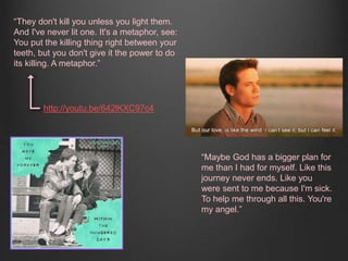 “Maybe God has a bigger plan for 
me than I had for myself. Like this 
journey never ends. Like you 
were sent to me because I'm sick. 
To help me through all this. You're 
my angel.” 
“They don't kill you unless you light them. 
And I've never lit one. It's a metaphor, see: 
You put the killing thing right between your 
teeth, but you don't give it the power to do 
its killing. A metaphor.” 
http://youtu.be/642lKXC97c4 
 