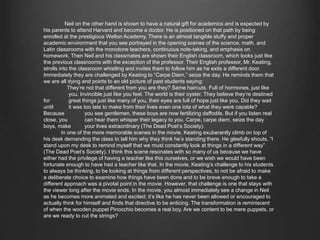 Neil on the other hand is shown to have a natural gift for academics and is expected by his 
parents to attend Harvard and become a doctor. He is positioned on that path by being enrolled at the 
prestigious Welton Academy. There is an almost tangible stuffy and proper academic environment 
that you see portrayed in the opening scenes of the science, math, and Latin classrooms with the 
monotone teachers, continuous note-taking, and emphasis on homework. Then Neil and his 
classmates are shown their English classroom, which looks just like the previous classrooms with the 
exception of the professor. Their English professor, Mr. Keating, strolls into the classroom whistling 
and invites them to follow him as he exits a different door. Immediately they are challenged by 
Keating to “Carpe Diem,” seize the day. He reminds them that we are all dying and points to an old 
picture of past students saying: 
They’re not that different from you are they? Same haircuts. Full of hormones, just like 
you. Invincible just like you feel. The world is their oyster. They believe they’re destined for 
great things just like many of you, their eyes are full of hope just like you. Did they wait 
until it was too late to make from their lives even one iota of what they were capable? 
Because you see gentlemen, these boys are now fertilizing daffodils. But if you listen real 
close, you can hear them whisper their legacy to you. Carpe, carpe diem, seize the day boys, 
make your lives extraordinary (The Dead Poet’s Society). 
In one of the more memorable scenes in the movie, Keating exuberantly climb on top of his 
desk demanding the class to tell him why they think he’s standing there. He gleefully shouts, “I stand 
upon my desk to remind myself that we must constantly look at things in a different way” (The Dead 
Poet’s Society). I think this scene resonates with so many of us because we have either had the 
privilege of having a teacher like this ourselves, or we wish we would have been fortunate enough to 
have had a teacher like that. In the movie, Keating’s challenge to his students to always be thinking, 
to be looking at things from different perspectives, to not be afraid to make a deliberate choice to 
examine how things have been done and to be brave enough to take a different approach was a 
pivotal point in the movie. However, that challenge is one that stays with the viewer long after the 
movie ends. In the movie, you almost immediately see a change in Neil as he becomes more animated 
and excited; it’s like he has never been allowed or encouraged to actually think for himself and finds 
that directive to be enticing. The transformation is reminiscent of when the wooden puppet Pinocchio 
becomes a real boy. Are we content to be mere puppets, or are we ready to cut the strings? 
 