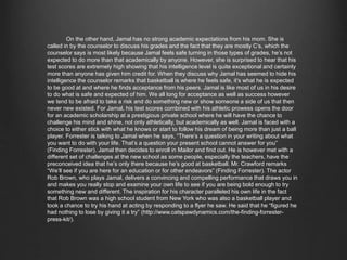 On the other hand, Jamal has no strong academic expectations from his mom. She is called in 
by the counselor to discuss his grades and the fact that they are mostly C’s, which the counselor says 
is most likely because Jamal feels safe turning in those types of grades, he’s not expected to do more 
than that academically by anyone. However, she is surprised to hear that his test scores are extremely 
high showing that his intelligence level is quite exceptional and certainly more than anyone has given 
him credit for. When they discuss why Jamal has seemed to hide his intelligence the counselor 
remarks that basketball is where he feels safe, it’s what he is expected to be good at and where he 
finds acceptance from his peers. Jamal is like most of us in his desire to do what is safe and expected 
of him. We all long for acceptance as well as success however we tend to be afraid to take a risk and 
do something new or show someone a side of us that then never new existed. For Jamal, his test scores 
combined with his athletic prowess opens the door for an academic scholarship at a prestigious 
private school where he will have the chance to challenge his mind and shine, not only athletically, 
but academically as well. Jamal is faced with a choice to either stick with what he knows or start to 
follow his dream of being more than just a ball player. Forrester is talking to Jamal when he says, 
“There’s a question in your writing about what you want to do with your life. That’s a question your 
present school cannot answer for you” (Finding Forrester). Jamal then decides to enroll in Mailor 
and find out. He is however met with a different set of challenges at the new school as some people, 
especially the teachers, have the preconceived idea that he’s only there because he’s good at 
basketball. Mr. Crawford remarks “We’ll see if you are here for an education or for other endeavors” 
(Finding Forrester). The actor Rob Brown, who plays Jamal, delivers a convincing and compelling 
performance that draws you in and makes you really stop and examine your own life to see if you are 
being bold enough to try something new and different. The inspiration for his character paralleled his 
own life in the fact that Rob Brown was a high school student from New York who was also a 
basketball player and took a chance to try his hand at acting by responding to a flyer he saw. He said 
that he “figured he had nothing to lose by giving it a try” (http://www.catspawdynamics.com/the-finding- 
forrester-press-kit/). 
 