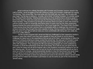 Jamal continues his unlikely friendship with Forrester and Forrester mentors Jamal in the 
craft of writing. Jamal struggles at first with writing an essay and Forrester challenges him saying 
“no thinking – that comes later. You must write your first draft with your heart. You re-write with 
your head. The fist key to writing is….to write, not to think!” (Finding Forrester). In a similar scene 
in “The Dead Poet’s Society,” Keating admonishes one of the students that is afraid to speak in front 
of the class to “close your eyes and say the first thing that comes to your mind” (The Dead Poet’s 
Society). They proceed to go through an exercise where he builds on each new sentence until he comes 
up with an amazingly descriptive piece of poetry that has the class applauding. Keating finishes the 
scene admonishing him to “don’t ever forget this” (The Dead Poet’s Society). These scenes show that 
both mentors have a remarkable ability to challenge their students to achieve more than they thought 
they were capable of doing. Having a positive influence can really help you grow in your gift as well 
as make you more comfortable with being who you really are, even if it’s a little different. 
As the movies progress both Jamal and Neil are challenged by their respective mentor’s to 
grow in ways they weren’t sure they were capable of; they are shown to not be afraid to challenge the 
status quo or the expectations that are set out for them. Jamal decides to follow his passion of writing 
by entering an essay contest the school has. He uses part of Forrester’s work as a springboard into his 
essay and unfortunately finds himself charged by the administration office with plagiarism. They 
recognize the title and opening paragraph as a work published by Forrester so doubt the authenticity 
of the rest of his essay. He is told he can just admit that he didn’t write the essay and all will be 
forgiven with a new academic scholarship waiting for him for the following year. He just needs to go 
out and do his job of winning basketball games as that is what he is there for anyway. Jamal 
purposefully decides to miss the free-throws that would have won the game to prove the point that he 
was there to do more than just play basketball. That courage inspires Forrester to leave his 
apartment and come to the school to defend Jamal’s essay proving that he indeed had Forrester’s 
permission to use his works as part of the introduction to Jamal’s essay. 
 