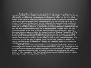In “The Dead Poet’s Society” Neil also finds himself with a choice as he discovered an 
opportunity to finally pursue a lifelong dream of acting by auditioning for a school play. He gets the 
part and then decides to forge his dad’s signature for permission to take part in it as he knows there 
is no way his father would really give him permission. When his father finds out anyway and 
demands that Neil immediately quit the play, Neil’s paths come to a crossroad and he has to choose if 
he will make his father happy and stay on the path that is expected of him or if he will make himself 
happy and stay on the path of acting. He decides to continue to do the play as his father is to be out of 
town; however, he is confronted by an angry and disappointed father after the play. His father 
berates him and dictates that he will be enrolled in a different school and in no uncertain terms will 
remain firmly on the path his father has had planned for him of attending Harvard and becoming a 
doctor. When Neil protests exclaiming, “10 years! That’s a lifetime” (The Dead Poet’s Society) he’s 
dismissed as being melodramatic and that he should just go to bed. Neil resignedly decides to not 
fight his father any longer on the issue as he sees no chance in winning. Tragically, Neil is unable to 
find the courage to stand up to his father and follow his heart and dreams of acting and ends his own 
life. He decided that living a life without “sucking the marrow out of the bones” (The Dead Poet’s 
Society) was instead like choking on the bones and not worthwhile continuing. 
Both of these movies have a similar theme of young people faced with the dilemmas of 
conforming to living their lives in the manner that was expected of them. They are trying to find the 
courage to go against those expectations and following their truest passions. However, the movies 
differ in the ultimate decision that each young person made in the fact that Jamal was able to break 
free of the expectations of his life whereas Neil was unable to do that and became actually beaten by 
the weight of the expectations in his life. 
 