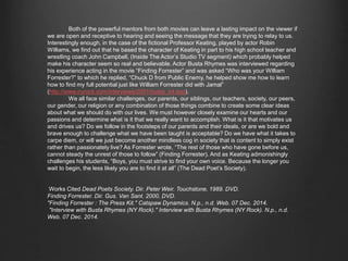 Both of the powerful mentors from both movies can leave a lasting impact on the viewer if we 
are open and receptive to hearing and seeing the message that they are trying to relay to us. 
Interestingly enough, in the case of the fictional Professor Keating, played by actor Robin Williams, 
we find out that he based the character of Keating in part to his high school teacher and wrestling 
coach John Campbell, (Inside The Actor’s Studio TV segment) which probably helped make his 
character seem so real and believable. Actor Busta Rhymes was interviewed regarding his experience 
acting in the movie “Finding Forrester” and was asked “Who was your William Forrester?” to which 
he replied, “Chuck D from Public Enemy, he helped show me how to learn how to find my full 
potential just like William Forrester did with Jamal” 
(http://www.nyrock.com/interviews/2001/busta_int.asp). 
We all face similar challenges, our parents, our siblings, our teachers, society, our peers, our 
gender, our religion or any combination of those things combine to create some clear ideas about 
what we should do with our lives. We must however closely examine our hearts and our passions and 
determine what is it that we really want to accomplish. What is it that motivates us and drives us? Do 
we follow in the footsteps of our parents and their ideals, or are we bold and brave enough to 
challenge what we have been taught is acceptable? Do we have what it takes to carpe diem, or will we 
just become another mindless cog in society that is content to simply exist rather than passionately 
live? As Forrester wrote, “The rest of those who have gone before us, cannot steady the unrest of 
those to follow” (Finding Forrester). And as Keating admonishingly challenges his students, “Boys, 
you must strive to find your own voice. Because the longer you wait to begin, the less likely you are to 
find it at all” (The Dead Poet’s Society). 
Works Cited Dead Poets Society. Dir. Peter Weir. Touchstone, 1989. DVD. 
Finding Forrester. Dir. Gus. Van Sant. 2000. DVD. 
"Finding Forrester : The Press Kit." Catspaw Dynamics. N.p., n.d. Web. 07 Dec. 2014. 
"Interview with Busta Rhymes (NY Rock)." Interview with Busta Rhymes (NY Rock). N.p., n.d. 
Web. 07 Dec. 2014. 
 