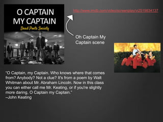 http://www.imdb.com/video/screenplay/vi2519834137 
Oh Captain My 
Captain scene 
“O Captain, my Captain. Who knows where that comes 
from? Anybody? Not a clue? It's from a poem by Walt 
Whitman about Mr. Abraham Lincoln. Now in this class 
you can either call me Mr. Keating, or if you're slightly 
more daring, O Captain my Captain.” 
–John Keating 
 