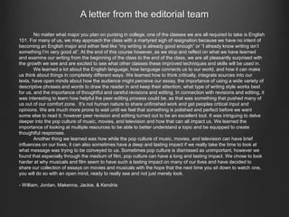 A letter from the editorial team 
No matter what major you plan on pursing in college, one of the classes we are all required to take is English 
101. For many of us, we may approach the class with a martyred sigh of resignation because we have no intent of 
becoming an English major and either feel like “my writing is already good enough” or “I already know writing isn’t 
something I’m very good at”. At the end of this course however, as we stop and reflect on what we have learned 
and examine our writing from the beginning of the class to the end of the class, we are all pleasantly surprised with 
the growth we see and are excited to see what other classes these improved techniques and skills will be used in. 
We learned a lot about the English language, how language connects us to our world, and how it can make 
us think about things in completely different ways. We learned how to think critically, integrate sources into our 
texts, have open minds about how the audience might perceive our essay, the importance of using a wide variety of 
descriptive phrases and words to draw the reader in and keep their attention, what type of writing style works best 
for us, and the importance of thoughtful and careful revisions and editing. In connection with revisions and editing, it 
was interesting to learn how helpful the peer editing process could be, as that was something that pushed many of 
us out of our comfort zone. It’s not human nature to share unfinished work and get peoples critical input and 
opinions. We are much more prone to wait until we feel that something is polished and perfect before we want 
some else to read it; however peer revision and editing turned out to be an excellent tool. It was intriguing to delve 
deeper into the pop culture of music, movies, and television and how that can all impact us. We learned the 
importance of looking at multiple resources to be able to better understand a topic and be equipped to create 
thoughtful responses. 
Another thing we learned was how while the pop culture of music, movies, and television can have brief 
influences on our lives, it can also sometimes have a deep and lasting impact if we really take the time to look at 
what message was trying to be conveyed to us. Sometimes pop culture is dismissed as unimportant, however we 
found that especially through the medium of film, pop culture can have a long and lasting impact. We chose to look 
harder at why musicals and film seem to have such a lasting impact on many of our lives and have decided to 
share our collection of essays on movies and musicals with the hope that the next time you sit down to watch one, 
you will do so with an open mind, ready to really see and not just merely look. 
- William, Jordan, Makenna, Jackie, & Kendria 
 