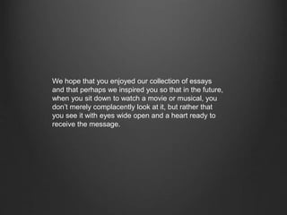 We hope that you enjoyed our collection of essays 
and that perhaps we inspired you so that in the future, 
when you sit down to watch a movie or musical, you 
don’t merely complacently look at it, but rather that 
you see it with eyes wide open and a heart ready to 
receive the message. 
