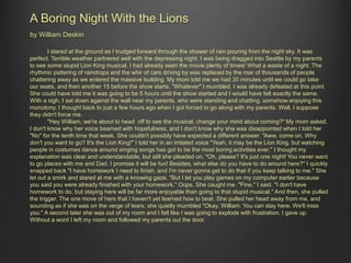 A Boring Night With the Lions 
by William Deskin 
I stared at the ground as I trudged forward through the shower of rain pouring from the night sky. It was 
perfect. Terrible weather partnered well with the depressing night. I was being dragged into Seattle by my parents 
to see some stupid Lion King musical. I had already seen the movie plenty of times! What a waste of a night. The 
rhythmic pattering of raindrops and the whir of cars driving by was replaced by the roar of thousands of people 
chattering away as we entered the massive building. My mom told me we had 30 minutes until we could go take 
our seats, and then another 15 before the show starts. "Whatever" I mumbled. I was already defeated at this point. 
She could have told me it was going to be 5 hours until the show started and I would have felt exactly the same. 
With a sigh, I sat down against the wall near my parents, who were standing and chatting, somehow enjoying this 
monotony. I thought back to just a few hours ago when I got forced to go along with my parents. Well, I suppose 
they didn't force me. 
"Hey William, we're about to head off to see the musical, change your mind about coming?" My mom asked. 
I don't know why her voice beamed with hopefulness, and I don't know why she was disappointed when I told her 
"No" for the tenth time that week. She couldn't possibly have expected a different answer. "Aww, come on. Why 
don't you want to go? It's the Lion King!" I told her in an irritated voice "Yeah, it may be the Lion King, but watching 
people in costumes dance around singing songs has got to be the most boring activities ever." I thought my 
explanation was clear and understandable, but still she pleaded on. "Oh, please? It's just one night! You never want 
to go places with me and Dad. I promise it will be fun! Besides, what else do you have to do around here?" I quickly 
snapped back "I have homework I need to finish, and I'm never gonna get to do that if you keep talking to me." She 
let out a smirk and stared at me with a knowing gaze. "But I let you play games on my computer earlier because 
you said you were already finished with your homework." Oops. She caught me. "Fine," I said. "I don't have 
homework to do, but staying here will be far more enjoyable than going to that stupid musical." And then, she pulled 
the trigger. The one move of hers that I haven't yet learned how to beat. She pulled her head away from me, and 
sounding as if she was on the verge of tears, she quietly mumbled "Okay, William. You can stay here. We'll miss 
you." A second later she was out of my room and I felt like I was going to explode with frustration. I gave up. 
Without a word I left my room and followed my parents out the door. 
 