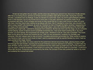 At last we had gotten into our seats, and the show was starting any second now. And once it finally started, 
after two or so boring hours, we’ll be out of here and this pointless night will be done with. During the next few 
minutes, I pondered over my feelings. It was my decision to come here. Sure, my mom's guilt strategies played a 
factor in that decision, but no one forced me to come here. In the past, whenever my parents made me go 
somewhere with them, I'd act unhappy and pouty so they would feel as if it was a bad choice to make me come 
with them. And then they'd stop making me go places with them. But if I decided to come here, why shouldn't I be 
able to enjoy myself? Like clockwork, as soon as I finished my train of thought the lights vanished, reappearing on 
the stage a few seconds later. The show had finally begun. Like a fly mindlessly gazing at the infinite light radiating 
from a light bulb, I seemed to disappear from existence. All that was there was the stage. As the orchestra started 
playing, waves of serene sound completely enchanted me. I had never heard anything like it. So much emotion, so 
much beauty. All compressed into simple noise. Vibrations in the air. How was it possible? The music lifted me far 
above the clouds and towards the sun. With my new perspective, suddenly my mentality was refreshed. Why did I 
always want to stay at home? Countless adventures surrounded me. Other worlds to explore, new friends to meet, 
and so much music to hear! I want to experience it all! As warmth flooded my mind, I had my eyes pointed at the 
stage, forever. 
And then, the colors. So many colors! As the performers danced around the stage, glowing beams of light 
shot through the dark theater, exposing the bouquet of flowers everyone seemed to be wearing. I couldn't take my 
eyes off them, not for a second. I couldn't comprehend how the colors were so bright and vivid. As the colors took 
over my vision, I could be anywhere. A lush forest on a sunny day. Looking off the peak of a mountain. I could be in 
Africa with the lions. Entranced and consumed by the show, the concept of time was pushed far aside in my mind 
and suddenly the musical had ended. 
 