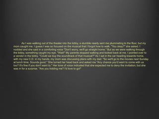 As I was walking out of the theater into the lobby, a stumble nearly sent me plummeting to the floor, but my 
mom caught me. I guess I was so focused on the musical that I forgot how to walk. "You okay?" she asked. I 
nodded and she said in a comforting voice "Don't worry, we'll go straight home." But as we were walking through 
the lobby, something caught my eye. "Wait!" My parents stopped walking and looked back at me. I pointed over to 
a vendor in the lobby. "Could we buy the soundtrack of that musical?" As I sat in the car heading towards home, 
with my new C.D. in my hands, my mom was discussing plans with my dad. "So we'll go to the movies next Sunday 
at lunch time. Sounds good." She turned her head back and asked me "Any chance you'd want to come with us 
too? It's fine if you don't want to." Her tone of voice indicated that she expected me to deny the invitation; but she 
was in for a surprise. "Are you kidding me? I'd love to go!" 
 