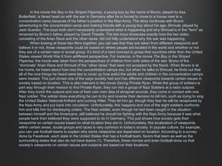 In the movie the Boy in the Striped Pajamas, a young boy by the name of Bruno, played by Asa 
Butterfield, is faced head on with the war in Germany after he is forced to move to a house next to a 
concentration camp because of his father’s position in the Nazi Army. The story continues with Bruno 
adventuring to the concentration camp and making friends with a young boy about his age, Shmuel, played by 
Jack Scanlon. The boys both don’t necessarily understand what is happening and why Shmuel is in the “farm” as 
renamed by Bruno’s father, played by David Thewlis. The two boys showcase exactly how the two sides, 
consisting of the Arian Race and the other races, did not fully understand why the war was happening. 
When looking at these two films together, you can see that they are taken from different viewpoints and 
believe it or not, those viewpoints could be based on where people are located in the world and whether or not 
they are of a certain race or social group. It’s kind of a hard concept to grasp that countries other than the United 
States viewed World War II from adifferent perspective. For instance, in the movie The Boy in the Striped 
Pajamas, the movie was taken from the perspectives of children from both sides of the war: Bruno of the 
“dominate” Arian Race and Shmuel of the “other races” that were not accepted by the Nazis. When Bruno is at 
his home, he hears about how nice the concentration camps are, but when he talks to Shmuel, he finds out that 
all of the nice things he heard were lies to cover up how awful the adults and children in the concentration camps 
were treated. This just shows one of the ways society had and has different viewpoints towards certain issues in 
society based on location. This is also relevant in the movie Saving Private Ryan. When the group of soldiers is 
part way through their mission to find Private Ryan, they run into a group of Nazi Soldiers at a radio outpost. 
After they bomb the outpost and one of their own men dies of shrapnel wounds, they come in contact with one 
Nazi soldier. The solider does everything he can to try and reverse their decision to kill him, such as trying to sing 
the United States’ National Anthem and cursing Hitler. They let him go, though they fear he will be recaptured by 
the Nazi Army and put back into circulation. Unfortunately, this happens and one of the eight soldiers confronts 
him and kills him for disobeying orders. The Nazi soldier, even though he had been caught in the situation 
between himself and the Americans, still believed he should be fighting with the Nazi Army because it was what 
people back then believed they were supposed to do in Germany. This just shows how society gets their 
viewpoints on certain issues based on what location they are in. Unfortunately, this localization of viewpoints 
within certain areas, social groups and races is very common in today’s society. In popular culture, for example, 
you can use football teams to explain why some viewpoints are dependant on location. According to a survey 
done by Facebook, each state in the United States that has a football team, favors that team as well as the 
surrounding states that also do not have teams (1). Therefore, these movies and even football show us that 
society’s viewpoints on certain issues and subjects are based on their locations. 
 