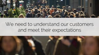 We need to understand our customers 
and meet their expectations 
 