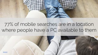 77% of mobile searches are in a location 
where people have a PC available to them 
Source 
 