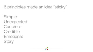 6 principles made an idea “sticky” 
Simple 
Unexpected 
Concrete 
Credible 
Emotional 
Story 
 