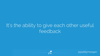 It’s the ability to give each other useful 
@paddymoogan 
feedback 
 