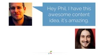 Hey Phil, I have this 
awesome content 
idea, it’s amazing. 
 