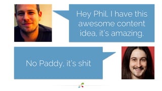 Hey Phil, I have this 
awesome content 
idea, it’s amazing. 
No Paddy, it’s shit 
 
