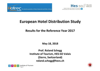 Institute of Tourism
Page 1
European Hotel Distribution Study
Results for the Reference Year 2017
May 18, 2018
Prof. Roland Schegg
Institute of Tourism, HES‐SO Valais
(Sierre, Switzerland) 
roland.schegg@hevs.ch
 