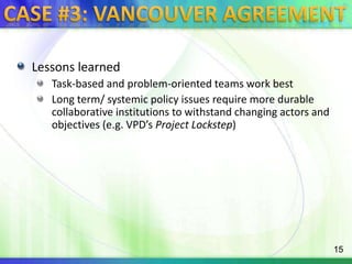 Case #3: Vancouver agreementLessons learnedTask-based and problem-oriented teams work bestLong term/ systemic policy issues require more durable collaborative institutions to withstand changing actors and  objectives (e.g. VPD’s Project Lockstep)