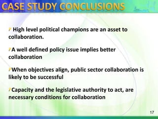 CASE STUDY CONCLUSIONS High level political champions are an asset to collaboration.A well defined policy issue implies better collaborationWhen objectives align, public sector collaboration is likely to be successfulCapacity and the legislative authority to act, are necessary conditions for collaboration