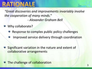 Rationale“Great discoveries and improvements invariably involve the cooperation of many minds.”- Alexander Graham BellWhy collaborate?Response to complex public policy challenges Improved service delivery through coordinationSignificant variation in the nature and extent of  collaborative arrangementsThe challenge of collaboration