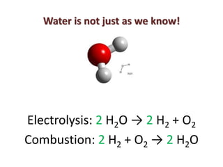 Water is not just as we know!




Electrolysis: 2 H2O → 2 H2 + O2
Combustion: 2 H2 + O2 → 2 H2O
 