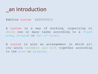 _an Introduction
#define system   0x02052012

A system is a way of working, organizing or
doing one or many tasks according to a fixed
plan, program or set of rules.

A system is also an arrangement in which all
its units assemble and work together according
to the plan or program.
 