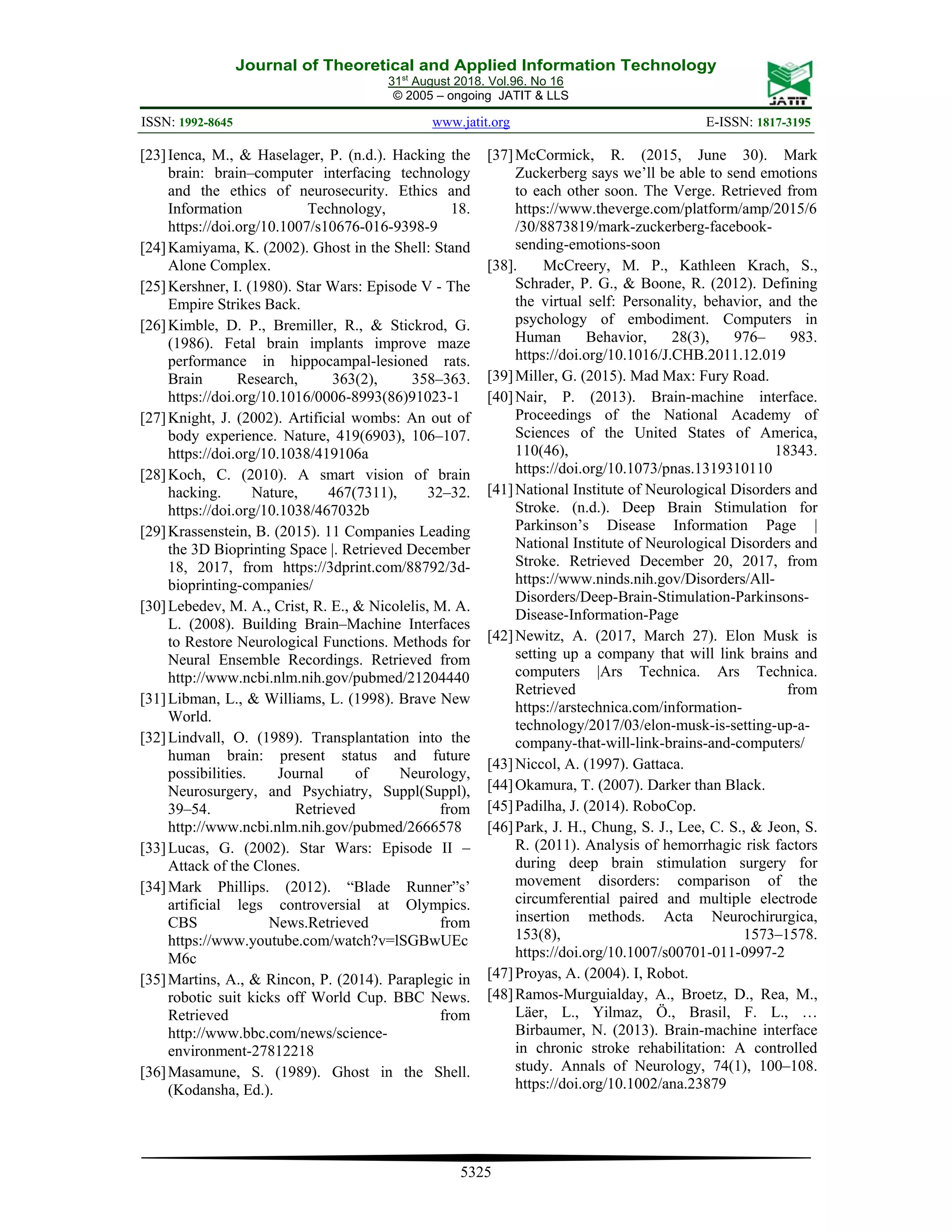 Journal of Theoretical and Applied Information Technology
31st
August 2018. Vol.96. No 16
© 2005 – ongoing JATIT & LLS
ISSN: 1992-8645 www.jatit.org E-ISSN: 1817-3195
5325
[23]Ienca, M., & Haselager, P. (n.d.). Hacking the
brain: brain–computer interfacing technology
and the ethics of neurosecurity. Ethics and
Information Technology, 18.
https://doi.org/10.1007/s10676-016-9398-9
[24]Kamiyama, K. (2002). Ghost in the Shell: Stand
Alone Complex.
[25]Kershner, I. (1980). Star Wars: Episode V - The
Empire Strikes Back.
[26]Kimble, D. P., Bremiller, R., & Stickrod, G.
(1986). Fetal brain implants improve maze
performance in hippocampal-lesioned rats.
Brain Research, 363(2), 358–363.
https://doi.org/10.1016/0006-8993(86)91023-1
[27]Knight, J. (2002). Artificial wombs: An out of
body experience. Nature, 419(6903), 106–107.
https://doi.org/10.1038/419106a
[28]Koch, C. (2010). A smart vision of brain
hacking. Nature, 467(7311), 32–32.
https://doi.org/10.1038/467032b
[29]Krassenstein, B. (2015). 11 Companies Leading
the 3D Bioprinting Space |. Retrieved December
18, 2017, from https://3dprint.com/88792/3d-
bioprinting-companies/
[30]Lebedev, M. A., Crist, R. E., & Nicolelis, M. A.
L. (2008). Building Brain–Machine Interfaces
to Restore Neurological Functions. Methods for
Neural Ensemble Recordings. Retrieved from
http://www.ncbi.nlm.nih.gov/pubmed/21204440
[31]Libman, L., & Williams, L. (1998). Brave New
World.
[32]Lindvall, O. (1989). Transplantation into the
human brain: present status and future
possibilities. Journal of Neurology,
Neurosurgery, and Psychiatry, Suppl(Suppl),
39–54. Retrieved from
http://www.ncbi.nlm.nih.gov/pubmed/2666578
[33]Lucas, G. (2002). Star Wars: Episode II –
Attack of the Clones.
[34]Mark Phillips. (2012). “Blade Runner”s’
artificial legs controversial at Olympics.
CBS News.Retrieved from
https://www.youtube.com/watch?v=lSGBwUEc
M6c
[35]Martins, A., & Rincon, P. (2014). Paraplegic in
robotic suit kicks off World Cup. BBC News.
Retrieved from
http://www.bbc.com/news/science-
environment-27812218
[36]Masamune, S. (1989). Ghost in the Shell.
(Kodansha, Ed.).
[37]McCormick, R. (2015, June 30). Mark
Zuckerberg says we’ll be able to send emotions
to each other soon. The Verge. Retrieved from
https://www.theverge.com/platform/amp/2015/6
/30/8873819/mark-zuckerberg-facebook-
sending-emotions-soon
[38]. McCreery, M. P., Kathleen Krach, S.,
Schrader, P. G., & Boone, R. (2012). Defining
the virtual self: Personality, behavior, and the
psychology of embodiment. Computers in
Human Behavior, 28(3), 976– 983.
https://doi.org/10.1016/J.CHB.2011.12.019
[39]Miller, G. (2015). Mad Max: Fury Road.
[40]Nair, P. (2013). Brain-machine interface.
Proceedings of the National Academy of
Sciences of the United States of America,
110(46), 18343.
https://doi.org/10.1073/pnas.1319310110
[41]National Institute of Neurological Disorders and
Stroke. (n.d.). Deep Brain Stimulation for
Parkinson’s Disease Information Page |
National Institute of Neurological Disorders and
Stroke. Retrieved December 20, 2017, from
https://www.ninds.nih.gov/Disorders/All-
Disorders/Deep-Brain-Stimulation-Parkinsons-
Disease-Information-Page
[42]Newitz, A. (2017, March 27). Elon Musk is
setting up a company that will link brains and
computers |Ars Technica. Ars Technica.
Retrieved from
https://arstechnica.com/information-
technology/2017/03/elon-musk-is-setting-up-a-
company-that-will-link-brains-and-computers/
[43]Niccol, A. (1997). Gattaca.
[44]Okamura, T. (2007). Darker than Black.
[45]Padilha, J. (2014). RoboCop.
[46]Park, J. H., Chung, S. J., Lee, C. S., & Jeon, S.
R. (2011). Analysis of hemorrhagic risk factors
during deep brain stimulation surgery for
movement disorders: comparison of the
circumferential paired and multiple electrode
insertion methods. Acta Neurochirurgica,
153(8), 1573–1578.
https://doi.org/10.1007/s00701-011-0997-2
[47]Proyas, A. (2004). I, Robot.
[48]Ramos-Murguialday, A., Broetz, D., Rea, M.,
Läer, L., Yilmaz, Ö., Brasil, F. L., …
Birbaumer, N. (2013). Brain-machine interface
in chronic stroke rehabilitation: A controlled
study. Annals of Neurology, 74(1), 100–108.
https://doi.org/10.1002/ana.23879
 